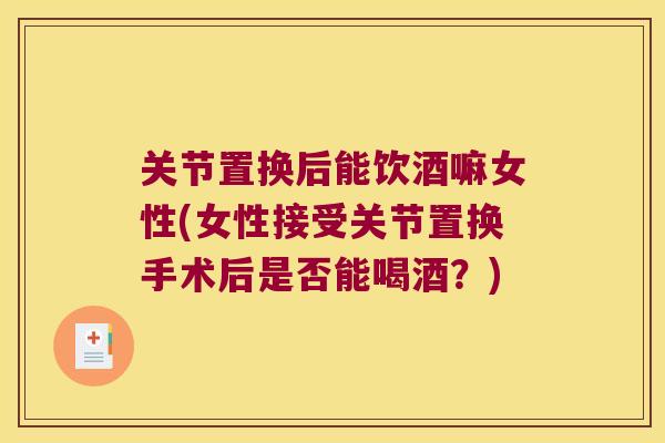 关节置换后能饮酒嘛女性(女性接受关节置换手术后是否能喝酒?) 关节置换后能饮酒嘛女性(女性接受关节置换手术后是否能喝酒?)