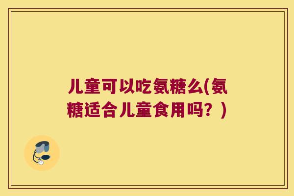 儿童可以吃氨糖么(氨糖适合儿童食用吗？)