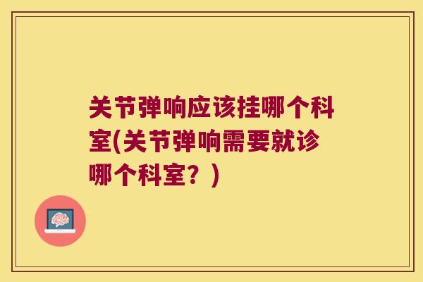 关节弹响应该挂哪个科室(关节弹响需要就诊哪个科室?) 关节弹响应该挂哪个科室(关节弹响需要就诊哪个科室?)