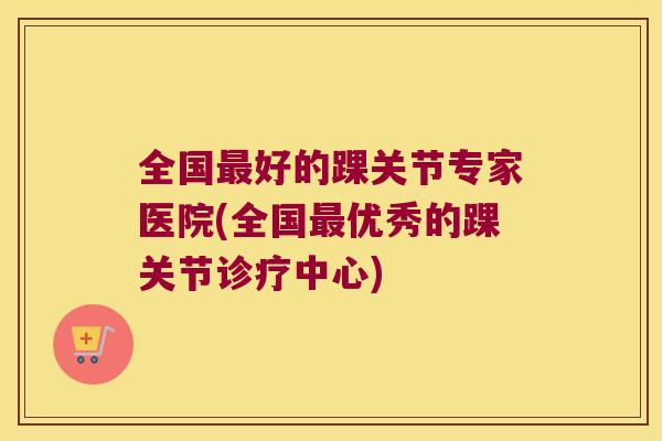 全国好的踝关节专家医院(全国优秀的踝关节诊疗中心) 全国好的踝关节专家医院(全国优秀的踝关节诊疗中心)