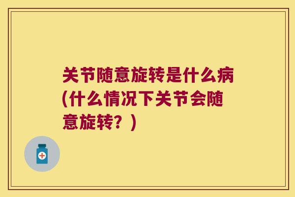 关节随意旋转是什么(什么情况下关节会随意旋转？)