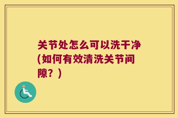 关节处怎么可以洗干净(如何有效清洗关节间隙？)
