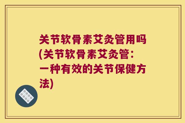 关节软骨素艾灸管用吗(关节软骨素艾灸管：一种有效的关节保健方法)