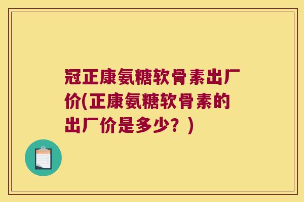 冠正康氨糖软骨素出厂价(正康氨糖软骨素的出厂价是多少?) 冠正康氨糖软骨素出厂价(正康氨糖软骨素的出厂价是多少?)
