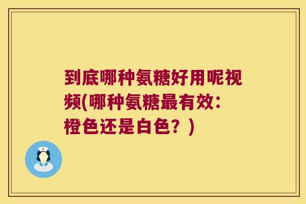 到底哪种氨糖好用呢视频(哪种氨糖有效:橙色还是白色?) 到底哪种氨糖好用呢视频(哪种氨糖有效:橙色还是白色?)