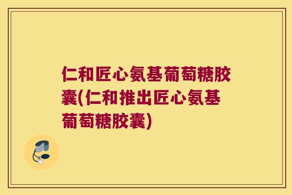 仁和匠心氨基葡萄糖胶囊(仁和推出匠心氨基葡萄糖胶囊)