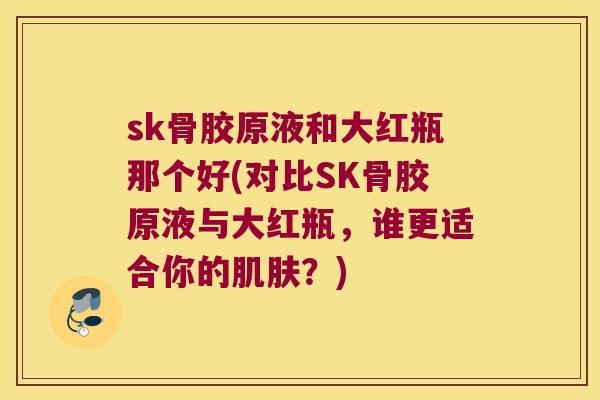 sk骨胶原液和大红瓶那个好(对比SK骨胶原液与大红瓶，谁更适合你的？)