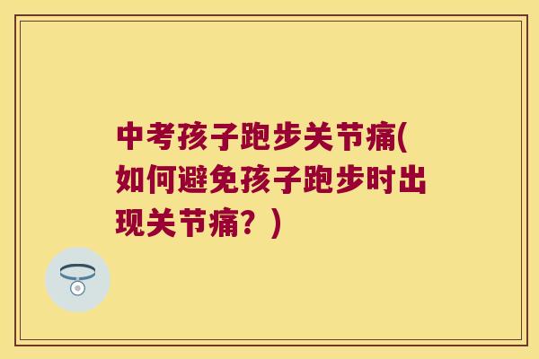 中考孩子跑步关节痛(如何避免孩子跑步时出现关节痛?) 中考孩子跑步关节痛(如何避免孩子跑步时出现关节痛?)