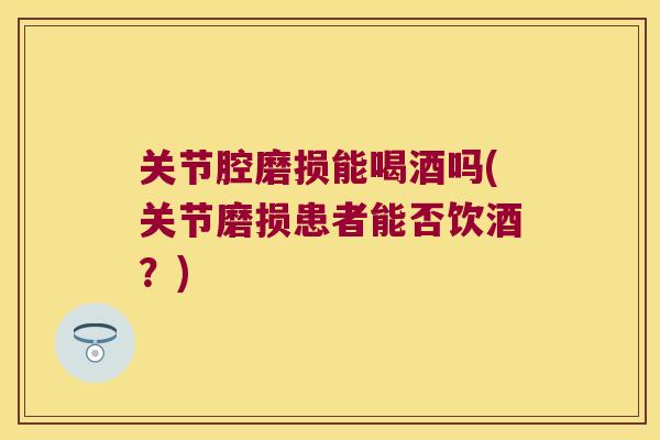 关节腔磨损能喝酒吗(关节磨损患者能否饮酒?) 关节腔磨损能喝酒吗(关节磨损患者能否饮酒?)