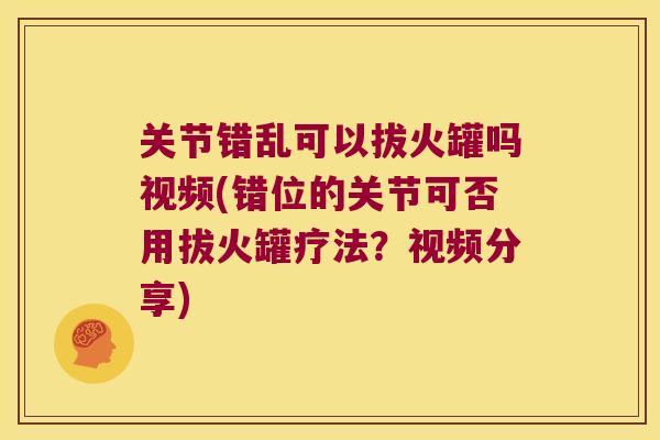 关节错乱可以拔火罐吗视频(错位的关节可否用拔火罐疗法？视频分享)