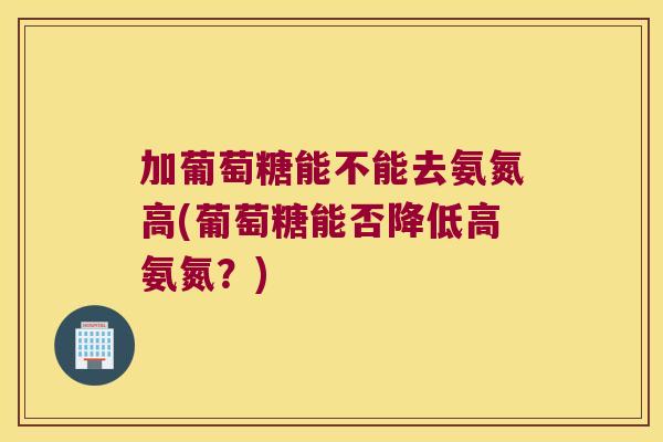 加葡萄糖能不能去氨氮高(葡萄糖能否降低高氨氮？)