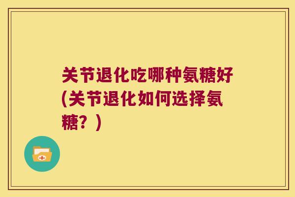 关节退化吃哪种氨糖好(关节退化如何选择氨糖？)