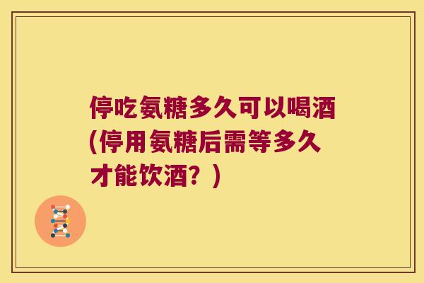 停吃氨糖多久可以喝酒(停用氨糖后需等多久才能饮酒?) 停吃氨糖多久可以喝酒(停用氨糖后需等多久才能饮酒?)