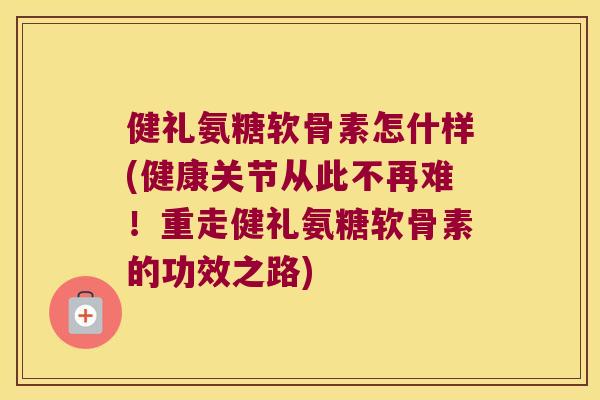 健礼氨糖软骨素怎什样(健康关节从此不再难!重走健礼氨糖软骨素的功效之路) 健礼氨糖软骨素怎什样(健康关节从此不再难!重走健礼氨糖软骨素的功效之路)