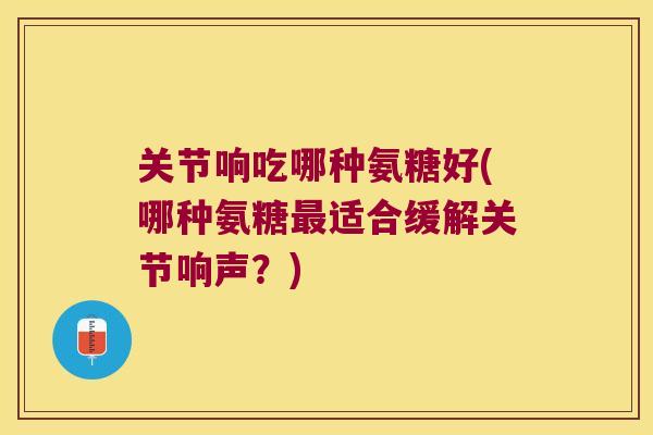 关节响吃哪种氨糖好(哪种氨糖适合缓解关节响声?) 关节响吃哪种氨糖好(哪种氨糖适合缓解关节响声?)