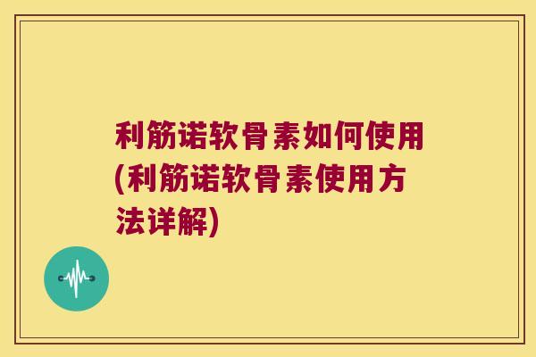 利筋诺软骨素如何使用(利筋诺软骨素使用方法详解)