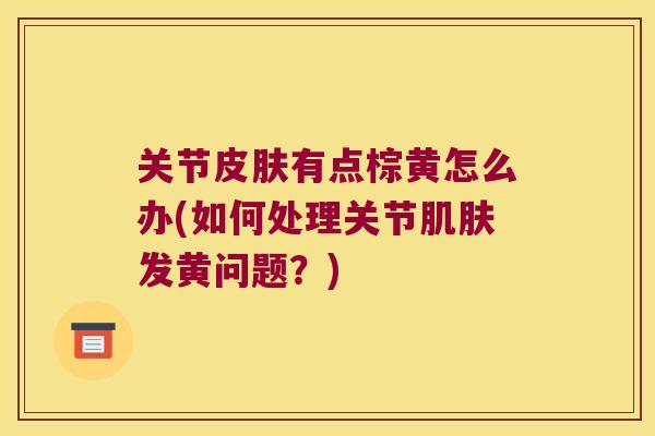 关节有点棕黄怎么办(如何处理关节发黄问题?) 关节有点棕黄怎么办(如何处理关节发黄问题?)