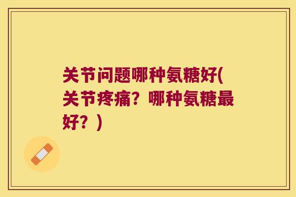 关节问题哪种氨糖好(关节?哪种氨糖好?) 关节问题哪种氨糖好(关节?哪种氨糖好?)