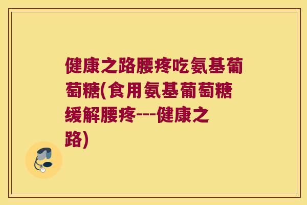 健康之路腰疼吃氨基葡萄糖(食用氨基葡萄糖缓解腰疼---健康之路)