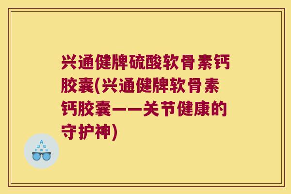 兴通健牌硫酸软骨素钙胶囊(兴通健牌软骨素钙胶囊——关节健康的守护神) 兴通健牌硫酸软骨素钙胶囊(兴通健牌软骨素钙胶囊——关节健康的守护神)