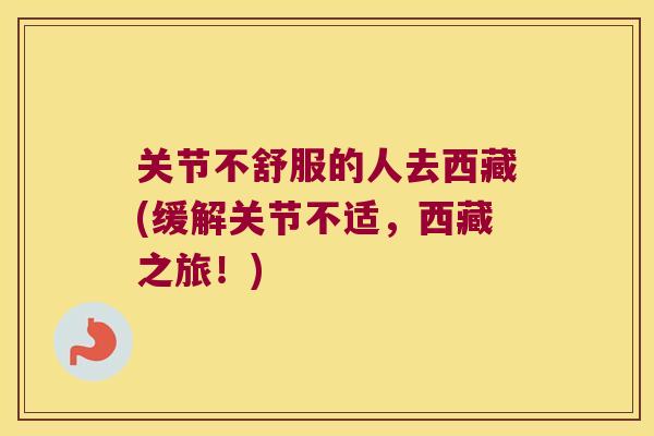 关节不舒服的人去西藏(缓解关节不适，西藏之旅！)