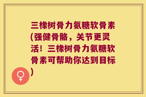 三橡树骨力氨糖软骨素(强健骨骼，关节更灵活！三橡树骨力氨糖软骨素可帮助你达到目标)
