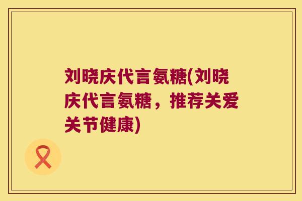 刘晓庆代言氨糖(刘晓庆代言氨糖,推荐关爱关节健康) 刘晓庆代言氨糖(刘晓庆代言氨糖,推荐关爱关节健康)