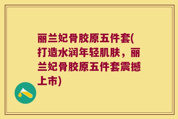 丽兰妃骨胶原五件套(打造水润年轻,丽兰妃骨胶原五件套震撼上市) 丽兰妃骨胶原五件套(打造水润年轻,丽兰妃骨胶原五件套震撼上市)