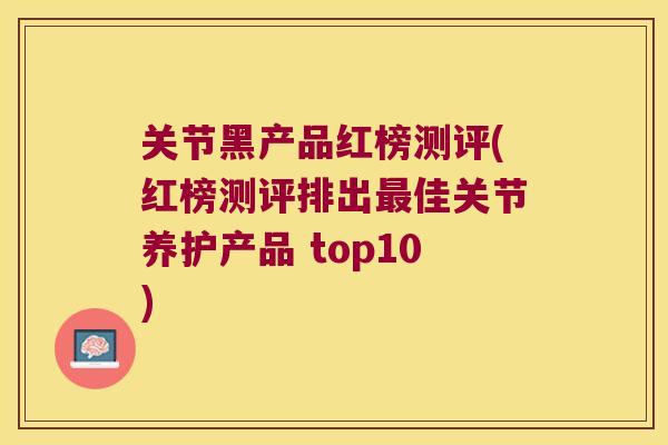 关节黑产品红榜测评(红榜测评排出佳关节养护产品 top10)