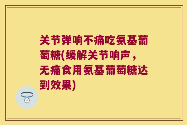 关节弹响不痛吃氨基葡萄糖(缓解关节响声，无痛食用氨基葡萄糖达到效果)