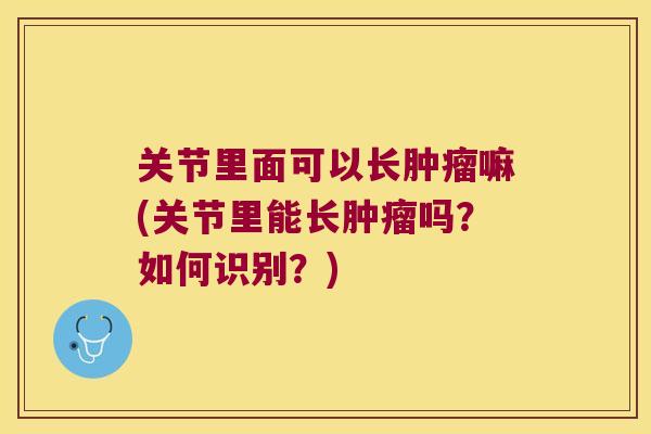 关节里面可以长嘛(关节里能长吗？如何识别？)