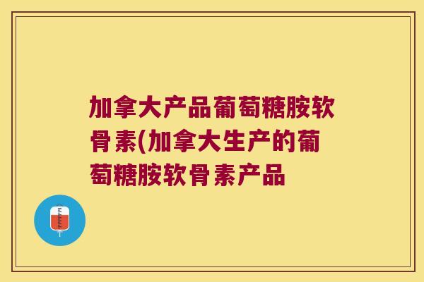 加拿大产品葡萄糖胺软骨素(加拿大生产的葡萄糖胺软骨素产品