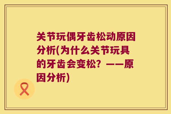 关节玩偶牙齿松动原因分析(为什么关节玩具的牙齿会变松?——原因分析) 关节玩偶牙齿松动原因分析(为什么关节玩具的牙齿会变松?——原因分析)