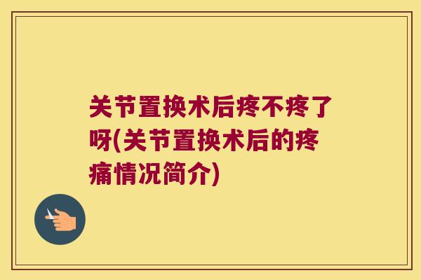 关节置换术后疼不疼了呀(关节置换术后的情况简介) 关节置换术后疼不疼了呀(关节置换术后的情况简介)