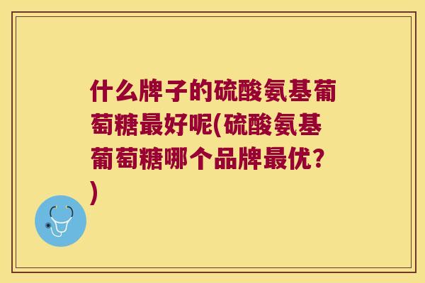 什么牌子的硫酸氨基葡萄糖好呢(硫酸氨基葡萄糖哪个品牌优?) 什么牌子的硫酸氨基葡萄糖好呢(硫酸氨基葡萄糖哪个品牌优?)