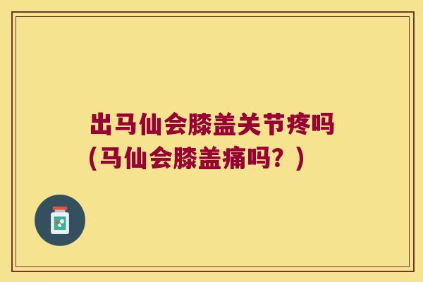 出马仙会膝盖关节疼吗(马仙会膝盖痛吗?) 出马仙会膝盖关节疼吗(马仙会膝盖痛吗?)