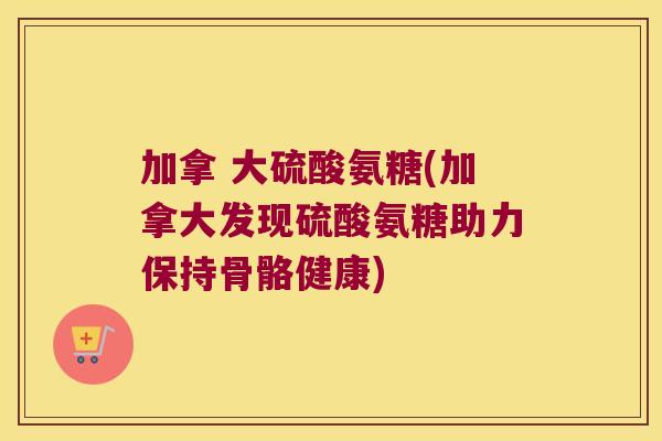 加拿 大硫酸氨糖(加拿大发现硫酸氨糖助力保持骨骼健康) 加拿 大硫酸氨糖(加拿大发现硫酸氨糖助力保持骨骼健康)