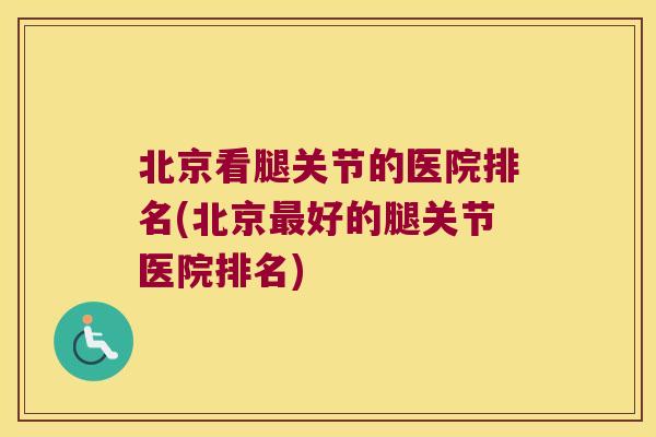 北京看腿关节的医院排名(北京好的腿关节医院排名)