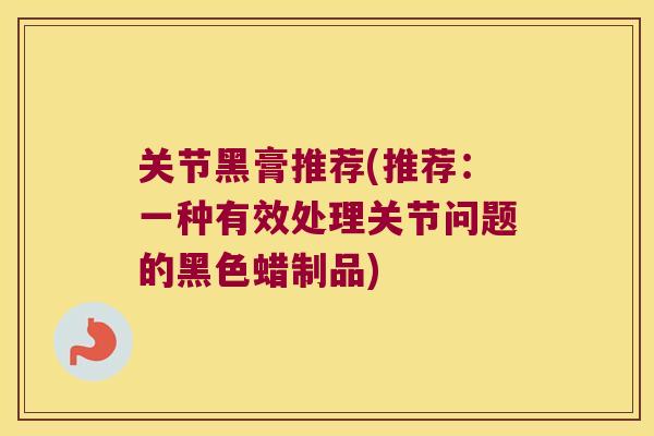 关节黑膏推荐(推荐:一种有效处理关节问题的黑色蜡制品) 关节黑膏推荐(推荐:一种有效处理关节问题的黑色蜡制品)