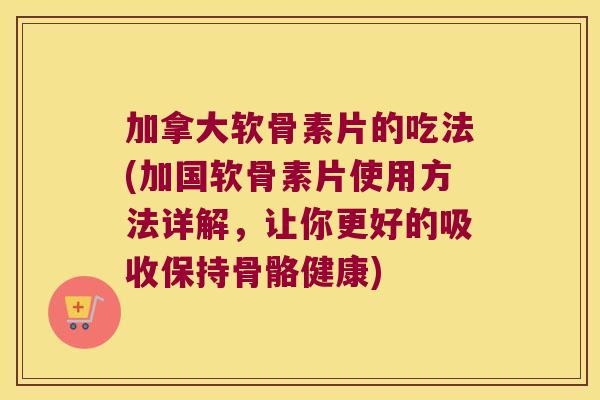 加拿大软骨素片的吃法(加国软骨素片使用方法详解，让你更好的吸收保持骨骼健康)