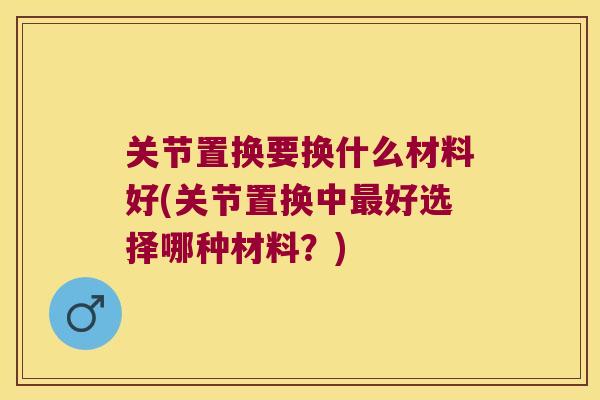 关节置换要换什么材料好(关节置换中好选择哪种材料?) 关节置换要换什么材料好(关节置换中好选择哪种材料?)