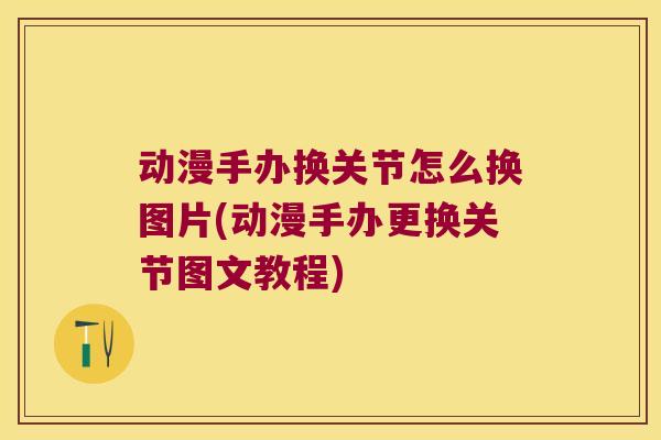 动漫手办换关节怎么换图片(动漫手办更换关节图文教程) 动漫手办换关节怎么换图片(动漫手办更换关节图文教程)