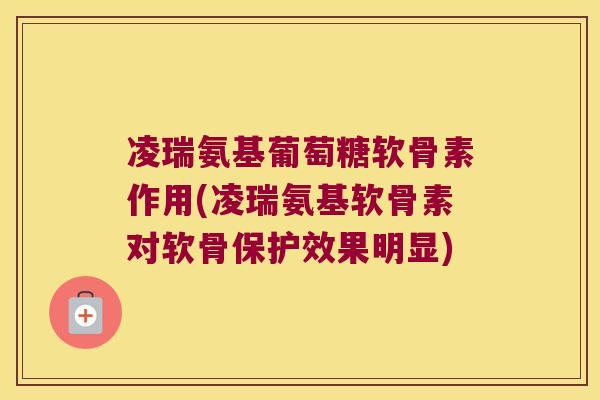 凌瑞氨基葡萄糖软骨素作用(凌瑞氨基软骨素对软骨保护效果明显)