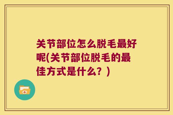 关节部位怎么脱毛好呢(关节部位脱毛的佳方式是什么?) 关节部位怎么脱毛好呢(关节部位脱毛的佳方式是什么?)
