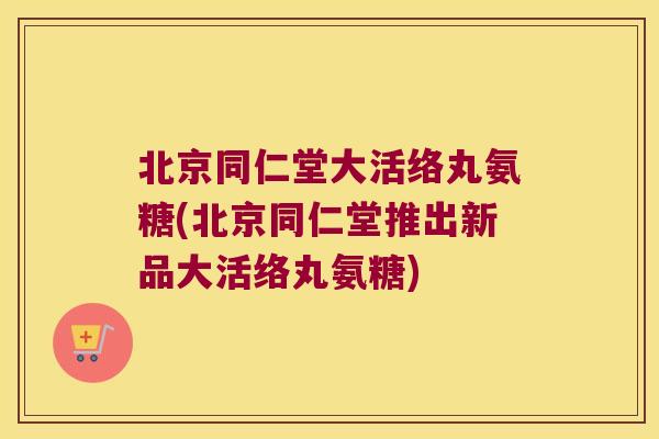 北京同仁堂大活络丸氨糖(北京同仁堂推出新品大活络丸氨糖)