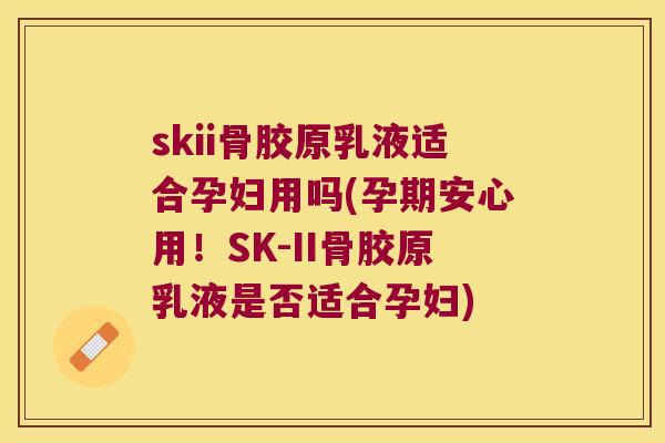 skii骨胶原乳液适合孕妇用吗(孕期安心用!SK-II骨胶原乳液是否适合孕妇) skii骨胶原乳液适合孕妇用吗(孕期安心用!SK-II骨胶原乳液是否适合孕妇)