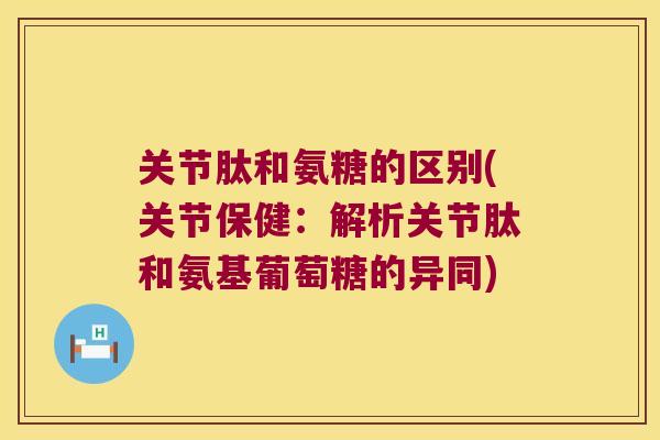 关节肽和氨糖的区别(关节保健：解析关节肽和氨基葡萄糖的异同)