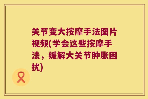 关节变大按摩手法图片视频(学会这些按摩手法,缓解大关节困扰) 关节变大按摩手法图片视频(学会这些按摩手法,缓解大关节困扰)