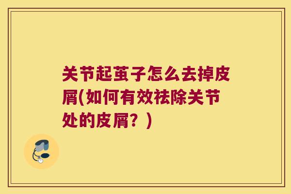 关节起茧子怎么去掉皮屑(如何有效祛除关节处的皮屑?) 关节起茧子怎么去掉皮屑(如何有效祛除关节处的皮屑?)