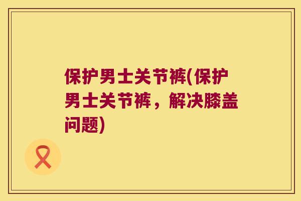 保护男士关节裤(保护男士关节裤,解决膝盖问题) 保护男士关节裤(保护男士关节裤,解决膝盖问题)